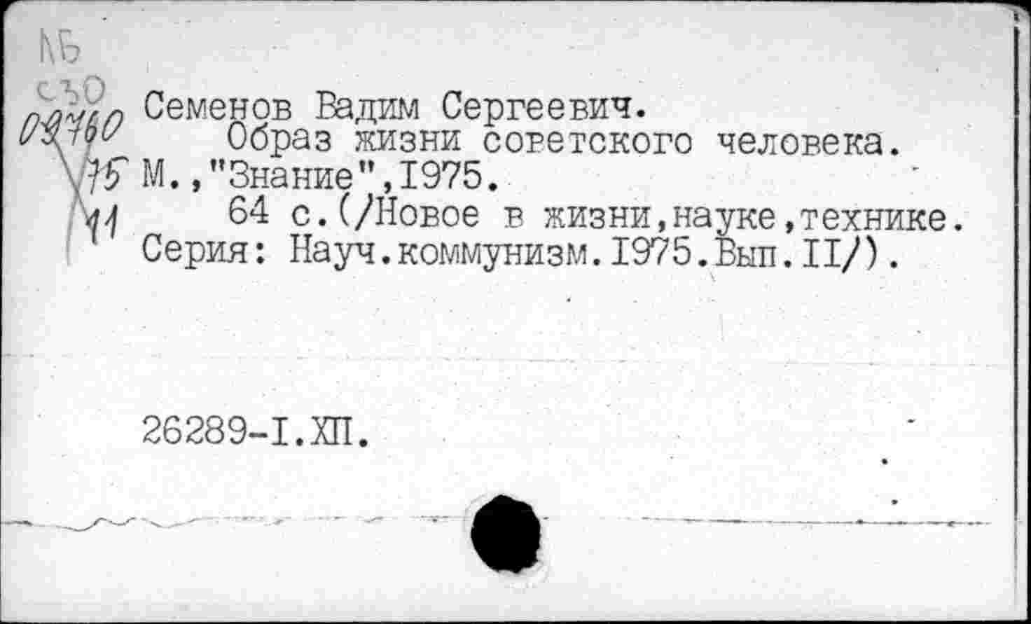 ﻿№
Семенов Вадим Сергеевич.
о/оу Образ жизни советского человека.
Ж М.,’’Знание’’,1975.
64 с.(/Новое в жизни,науке»технике. Серия: Науч.коммунизм.1975.Вып.II/).
26289-1.ХП.